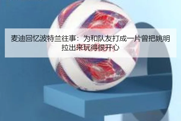 麦迪回忆波特兰往事:为和队友打成一片曾把姚明拉出来玩得很开心 | OETYSPORTS